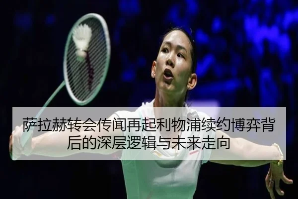 萨拉赫转会传闻再起利物浦续约博弈背后的深层逻辑与未来走向